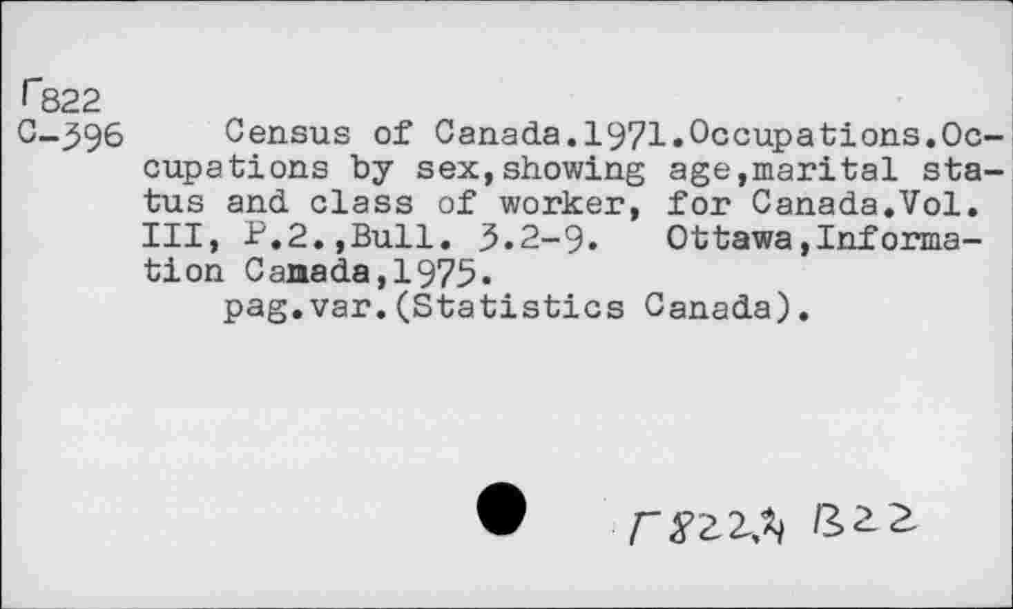 ﻿f~822
C-396
Census of Canada.1971.Occupations.Occupations by sex,showing age,marital status and class of worker, for Canada.Vol. Ill, P.2.,Bull. 3.2-9. Ottawa»Information Canada,1975.
pag.var.(Statistics Canada).
